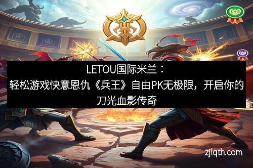 LETOU国际米兰：轻松游戏快意恩仇《兵王》自由PK无极限，开启你的刀光血影传奇