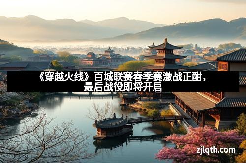 《穿越火线》百城联赛春季赛激战正酣，最后战役即将开启